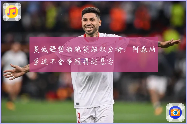 曼城强势领跑英超积分榜，阿森纳紧追不舍争冠再起悬念