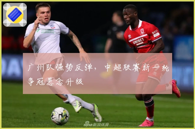 广州队强势反弹，中超联赛新一轮争冠悬念升级