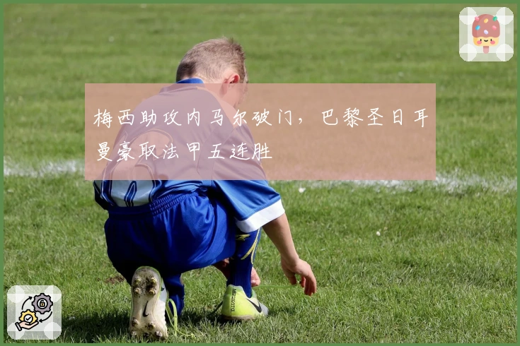 梅西助攻内马尔破门，巴黎圣日耳曼豪取法甲五连胜