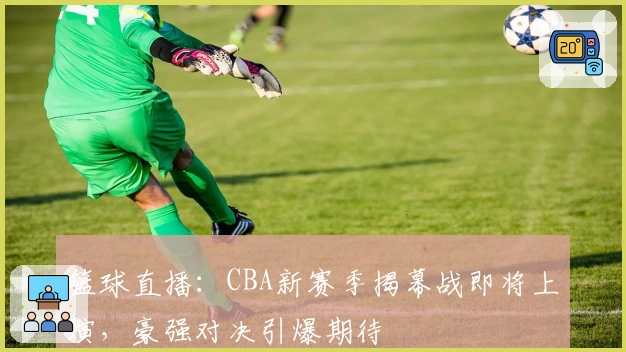 篮球直播：CBA新赛季揭幕战即将上演，豪强对决引爆期待