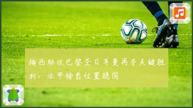 梅西助攻巴黎圣日耳曼再夺关键胜利，法甲榜首位置稳固