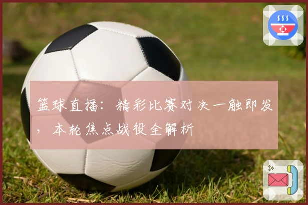 篮球直播：精彩比赛对决一触即发，本轮焦点战役全解析