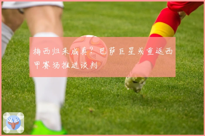 梅西归来成真？巴萨巨星或重返西甲赛场推进谈判