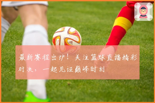 最新赛程出炉!关注篮球直播精彩对决,一起见证巅峰时刻