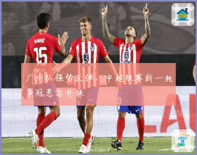 广州队强势反弹,中超联赛新一轮争冠悬念升级