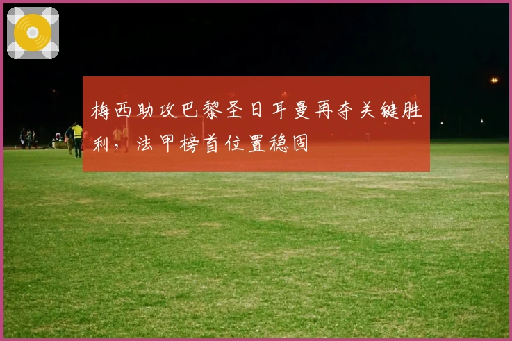 梅西助攻巴黎圣日耳曼再夺关键胜利,法甲榜首位置稳固
